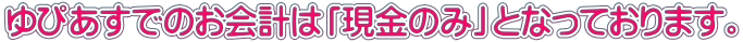 ゆぴあすでのお会計は「現金のみ」となっております。