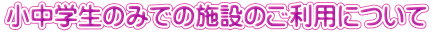 小中学生のみでの施設のご利用について