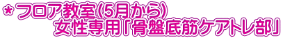 ＊フロア教室(5月から) 　　　女性専用「骨盤底筋ケアトレ部」