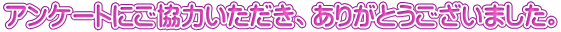 アンケートにご協力いただき、ありがとうございました。